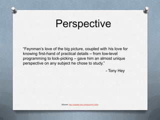 Perspective“Feynman’s love of the big picture, coupled with his love for knowing first-hand of practical details – from low-level programming to lock-picking – gave him an almost unique perspective on any subject he chose to study.”- Tony Hey(Source: http://cdsweb.cern.ch/record/411350)