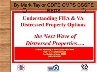 By Mark Taylor CDPE CMPS CSSPE
   C                                               C
               REDS
   Understanding FHA & VA
  Distressed Property Options

       the Next Wave of
    Distressed Properties….
        Arizona Academy of Real Estate #S05-0009
                10207 N. Scottsdale Road
                Scottsdale, Arizona 85253
                     (623) 505-5380




                                                       1
 