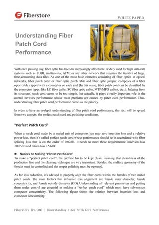 WHITE PAPER
Fiberstore (FS.COM) | Understanding Fiber Patch Cord Performance
With each passing day, fiber optic has become increasingly affordable, widely used for high data-rate
systems such as FDDI, multimedia, ATM, or any other network that requires the transfer of large,
time-consuming data files. As one of the most basic elements consisting of fiber optics in optical
networks, fiber patch cord, or fiber optic patch cable and fiber optic jumper, composes of a fiber
optic cable capped with a connector on each end. (In this sense, fiber patch cord can be classified by
the connector types, like LC fiber cable, SC fiber optic cable, MTP/MPO cables, etc..). Judging from
its structure, patch cord seems to be too simple. But actually, it plays a really important role in the
overall network performance whose main problems are caused by patch cord performance. Thus,
understanding fiber patch cord performance comes as the priority.
In order to have an in-depth understanding of fiber patch cord performance, this text will be spread
from two aspects: the perfect patch cord and polishing conditions.
“Perfect Patch Cord”
When a patch cord made by a mated pair of connectors has near zero insertion loss and a relative
power loss, then it’s called perfect patch cord whose performance should be in accordance with fiber
splicing loss that is on the order of 0.02dB. It needs to meet these requirements: insertion loss
<0.05dB and return loss >58dB.
 Notices on Making “Perfect Patch Cord”
To make a “perfect patch cord”, the endface has to be kept clean, meaning that cleanliness of the
production line and the cleaning technique are very important. Besides, the endface geometry of the
ferrule must be controlled and the proper polishing must be operated.
As for loss reduction, it’s advised to properly align the fiber cores within the ferrules of two mated
patch cords. The main factors that influence core alignment are ferrule inner diameter, ferrule
concentricity, and ferrule outside diameter (OD). Understanding all relevant parameters and putting
them under control are essential in making a “perfect patch cord” which must have sub-micron
connector concentricity. The following figure shows the relation between insertion loss and
connector concentricity.
Understanding Fiber
Patch Cord
Performance
 
