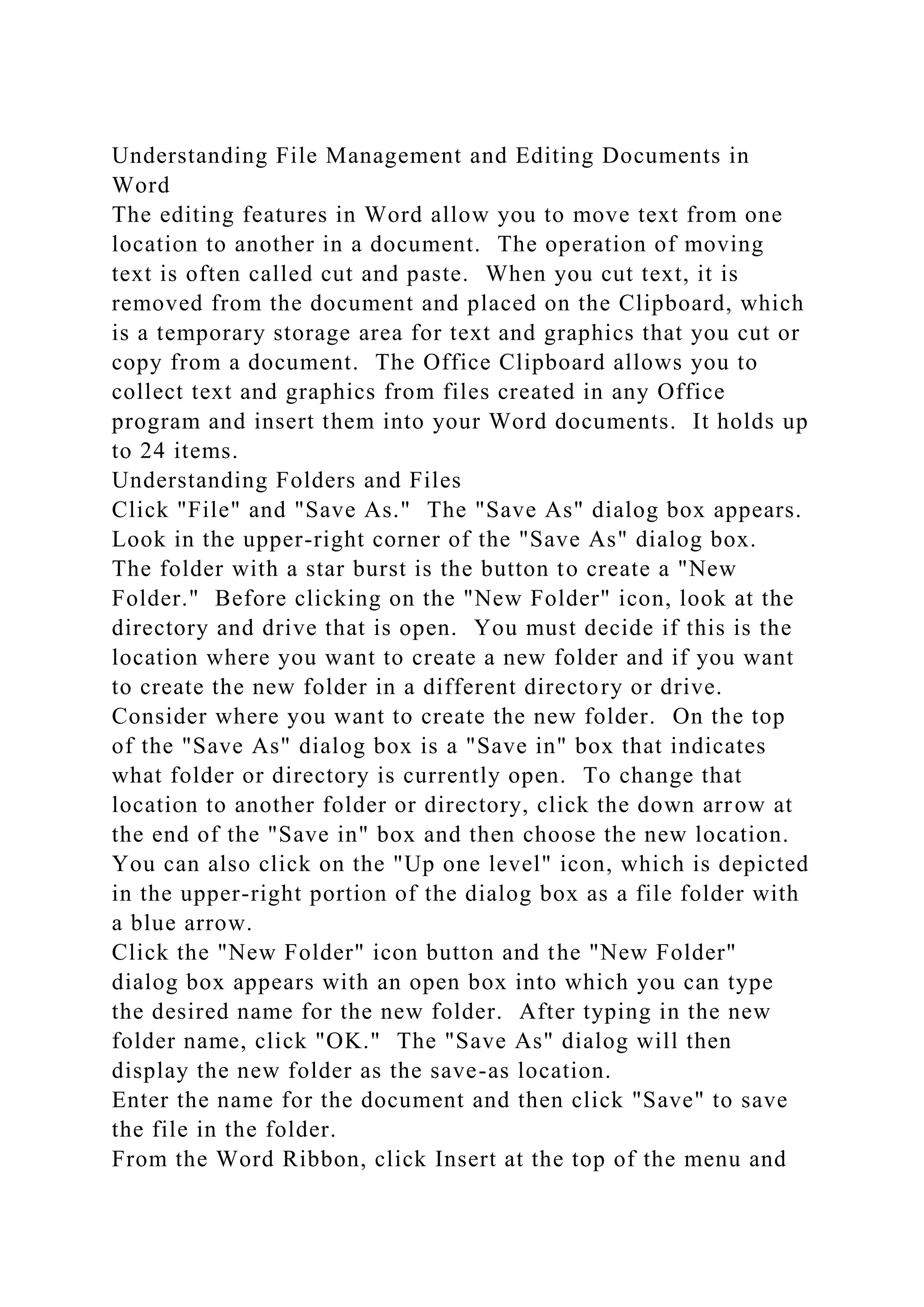 Understanding File Management and Editing Documents in
Word
The editing features in Word allow you to move text from one
location to another in a document. The operation of moving
text is often called cut and paste. When you cut text, it is
removed from the document and placed on the Clipboard, which
is a temporary storage area for text and graphics that you cut or
copy from a document. The Office Clipboard allows you to
collect text and graphics from files created in any Office
program and insert them into your Word documents. It holds up
to 24 items.
Understanding Folders and Files
Click "File" and "Save As." The "Save As" dialog box appears.
Look in the upper-right corner of the "Save As" dialog box.
The folder with a star burst is the button to create a "New
Folder." Before clicking on the "New Folder" icon, look at the
directory and drive that is open. You must decide if this is the
location where you want to create a new folder and if you want
to create the new folder in a different directory or drive.
Consider where you want to create the new folder. On the top
of the "Save As" dialog box is a "Save in" box that indicates
what folder or directory is currently open. To change that
location to another folder or directory, click the down arrow at
the end of the "Save in" box and then choose the new location.
You can also click on the "Up one level" icon, which is depicted
in the upper-right portion of the dialog box as a file folder with
a blue arrow.
Click the "New Folder" icon button and the "New Folder"
dialog box appears with an open box into which you can type
the desired name for the new folder. After typing in the new
folder name, click "OK." The "Save As" dialog will then
display the new folder as the save-as location.
Enter the name for the document and then click "Save" to save
the file in the folder.
From the Word Ribbon, click Insert at the top of the menu and
 