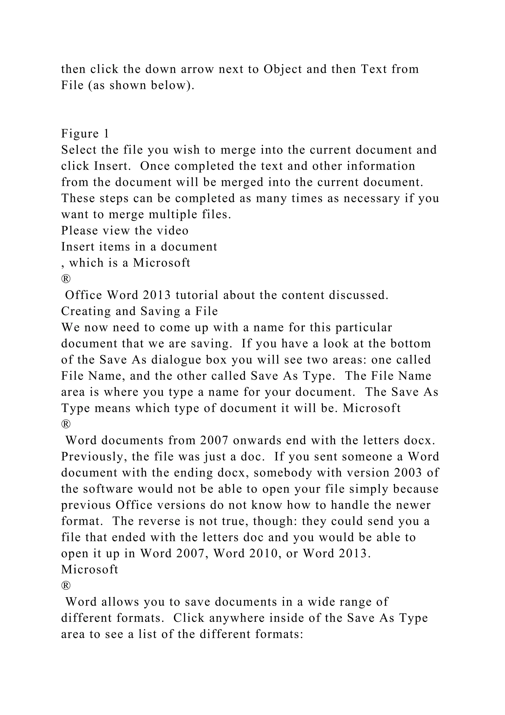 then click the down arrow next to Object and then Text from
File (as shown below).
Figure 1
Select the file you wish to merge into the current document and
click Insert. Once completed the text and other information
from the document will be merged into the current document.
These steps can be completed as many times as necessary if you
want to merge multiple files.
Please view the video
Insert items in a document
, which is a Microsoft
®
Office Word 2013 tutorial about the content discussed.
Creating and Saving a File
We now need to come up with a name for this particular
document that we are saving. If you have a look at the bottom
of the Save As dialogue box you will see two areas: one called
File Name, and the other called Save As Type. The File Name
area is where you type a name for your document. The Save As
Type means which type of document it will be. Microsoft
®
Word documents from 2007 onwards end with the letters docx.
Previously, the file was just a doc. If you sent someone a Word
document with the ending docx, somebody with version 2003 of
the software would not be able to open your file simply because
previous Office versions do not know how to handle the newer
format. The reverse is not true, though: they could send you a
file that ended with the letters doc and you would be able to
open it up in Word 2007, Word 2010, or Word 2013.
Microsoft
®
Word allows you to save documents in a wide range of
different formats. Click anywhere inside of the Save As Type
area to see a list of the different formats:
 