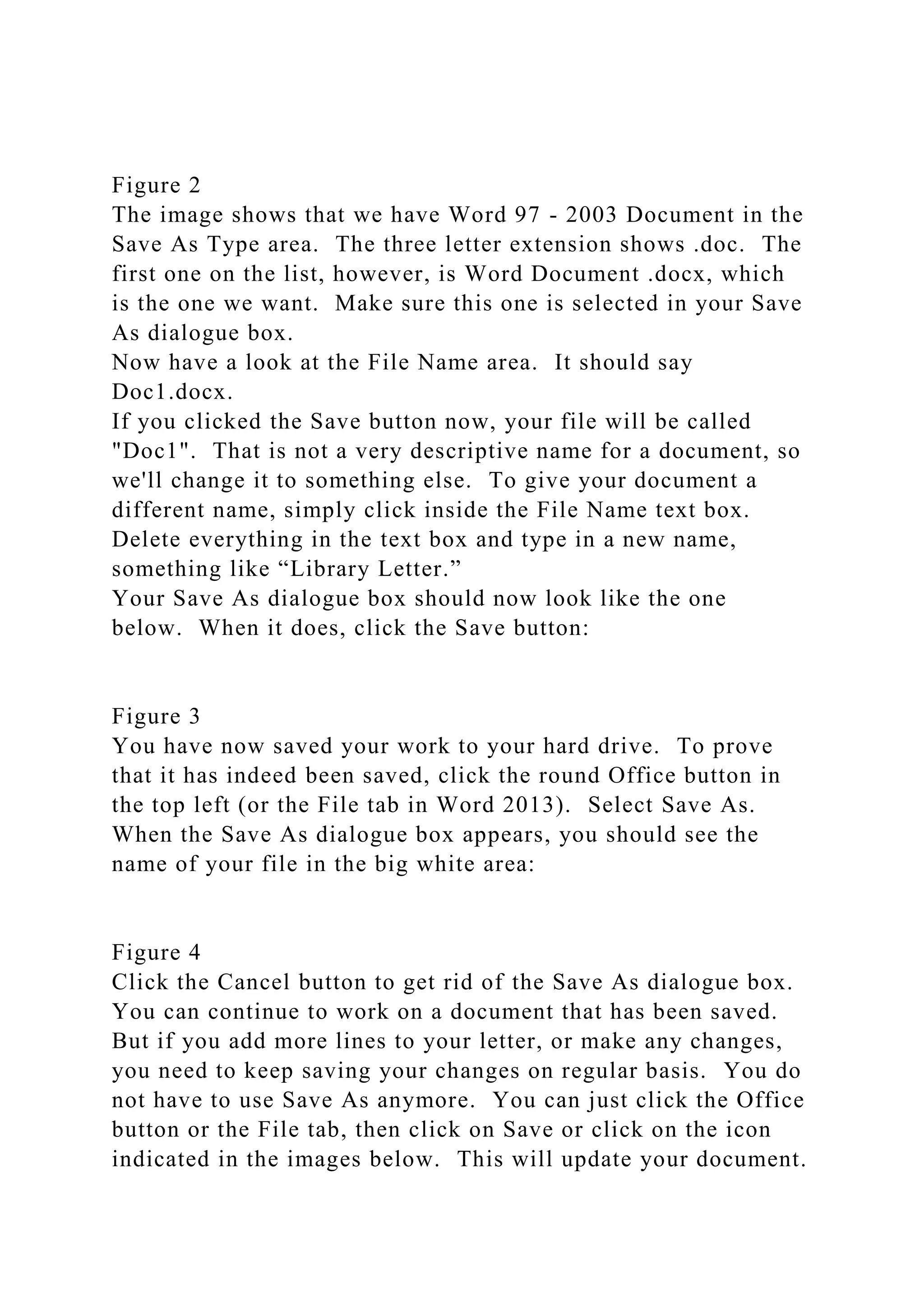 Figure 2
The image shows that we have Word 97 - 2003 Document in the
Save As Type area. The three letter extension shows .doc. The
first one on the list, however, is Word Document .docx, which
is the one we want. Make sure this one is selected in your Save
As dialogue box.
Now have a look at the File Name area. It should say
Doc1.docx.
If you clicked the Save button now, your file will be called
"Doc1". That is not a very descriptive name for a document, so
we'll change it to something else. To give your document a
different name, simply click inside the File Name text box.
Delete everything in the text box and type in a new name,
something like “Library Letter.”
Your Save As dialogue box should now look like the one
below. When it does, click the Save button:
Figure 3
You have now saved your work to your hard drive. To prove
that it has indeed been saved, click the round Office button in
the top left (or the File tab in Word 2013). Select Save As.
When the Save As dialogue box appears, you should see the
name of your file in the big white area:
Figure 4
Click the Cancel button to get rid of the Save As dialogue box.
You can continue to work on a document that has been saved.
But if you add more lines to your letter, or make any changes,
you need to keep saving your changes on regular basis. You do
not have to use Save As anymore. You can just click the Office
button or the File tab, then click on Save or click on the icon
indicated in the images below. This will update your document.
 