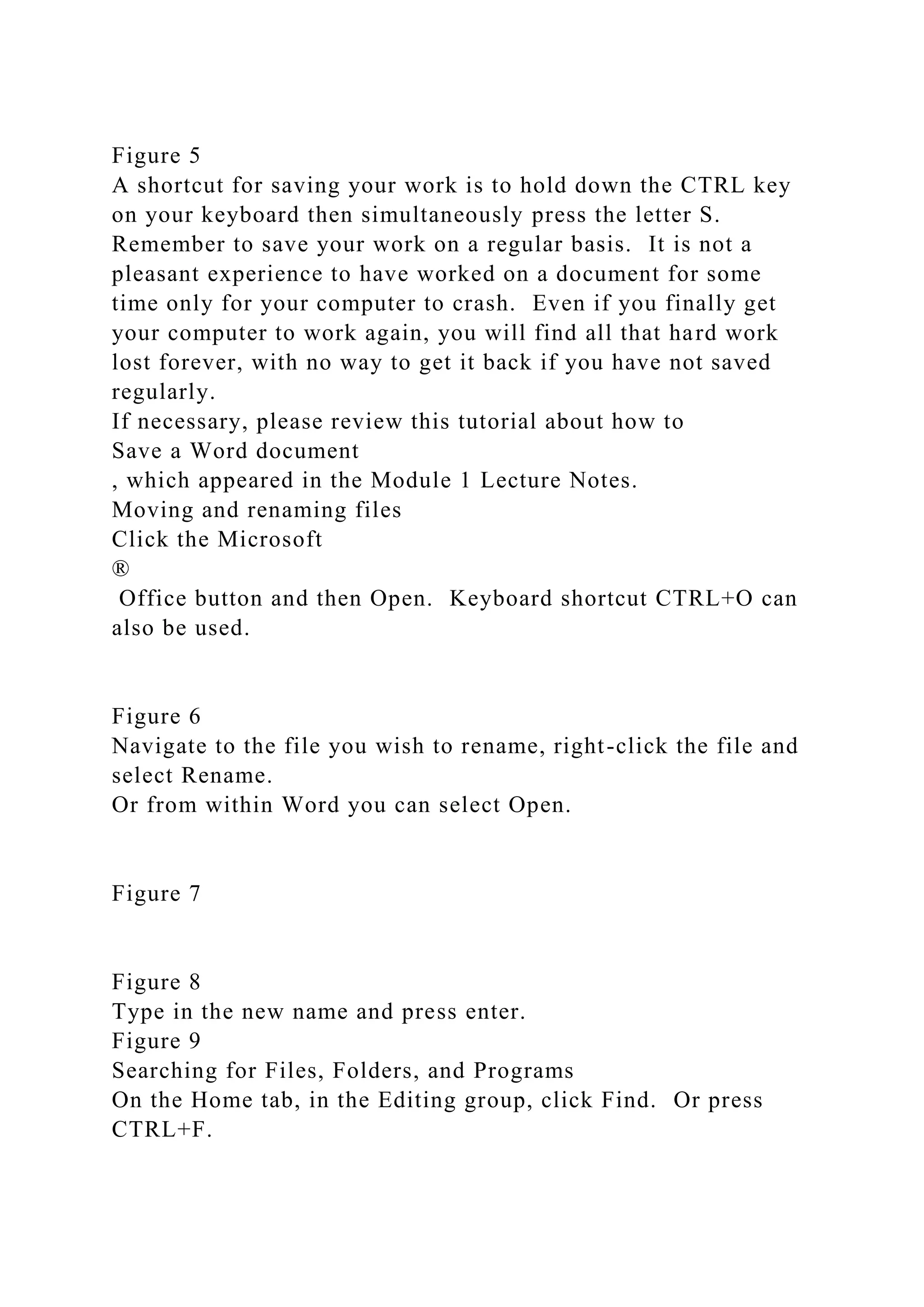 Figure 5
A shortcut for saving your work is to hold down the CTRL key
on your keyboard then simultaneously press the letter S.
Remember to save your work on a regular basis. It is not a
pleasant experience to have worked on a document for some
time only for your computer to crash. Even if you finally get
your computer to work again, you will find all that hard work
lost forever, with no way to get it back if you have not saved
regularly.
If necessary, please review this tutorial about how to
Save a Word document
, which appeared in the Module 1 Lecture Notes.
Moving and renaming files
Click the Microsoft
®
Office button and then Open. Keyboard shortcut CTRL+O can
also be used.
Figure 6
Navigate to the file you wish to rename, right-click the file and
select Rename.
Or from within Word you can select Open.
Figure 7
Figure 8
Type in the new name and press enter.
Figure 9
Searching for Files, Folders, and Programs
On the Home tab, in the Editing group, click Find. Or press
CTRL+F.
 