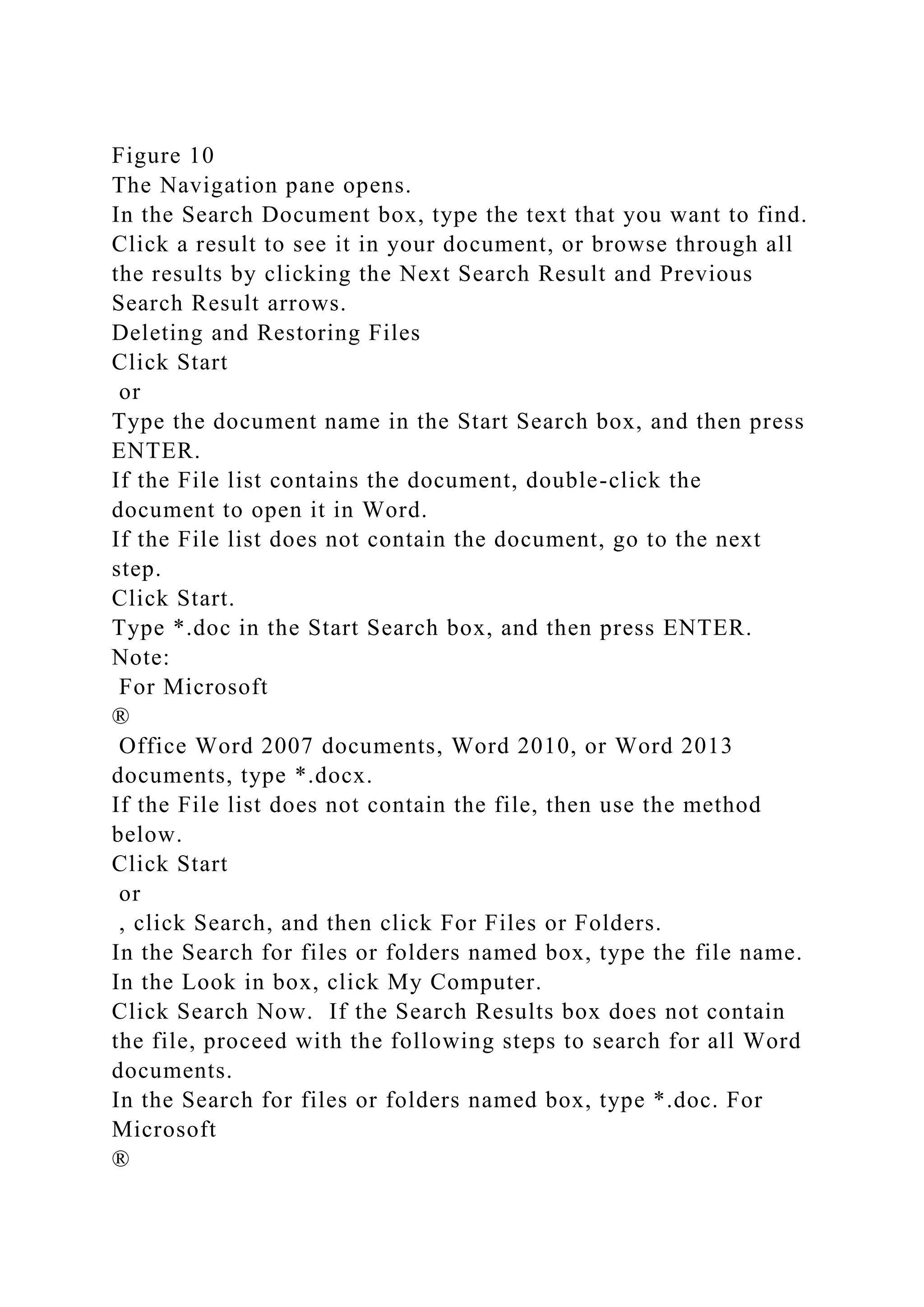 Figure 10
The Navigation pane opens.
In the Search Document box, type the text that you want to find.
Click a result to see it in your document, or browse through all
the results by clicking the Next Search Result and Previous
Search Result arrows.
Deleting and Restoring Files
Click Start
or
Type the document name in the Start Search box, and then press
ENTER.
If the File list contains the document, double-click the
document to open it in Word.
If the File list does not contain the document, go to the next
step.
Click Start.
Type *.doc in the Start Search box, and then press ENTER.
Note:
For Microsoft
®
Office Word 2007 documents, Word 2010, or Word 2013
documents, type *.docx.
If the File list does not contain the file, then use the method
below.
Click Start
or
, click Search, and then click For Files or Folders.
In the Search for files or folders named box, type the file name.
In the Look in box, click My Computer.
Click Search Now. If the Search Results box does not contain
the file, proceed with the following steps to search for all Word
documents.
In the Search for files or folders named box, type *.doc. For
Microsoft
®
 