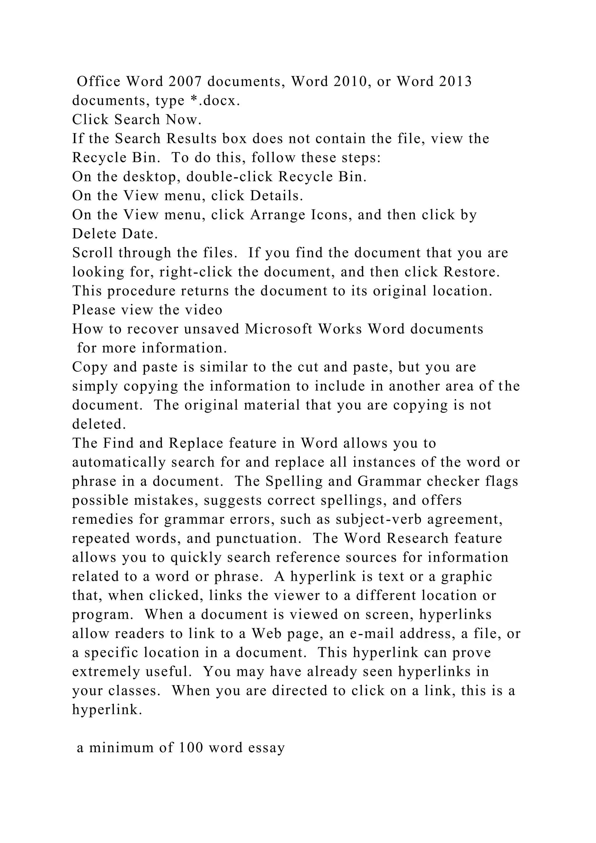 Office Word 2007 documents, Word 2010, or Word 2013
documents, type *.docx.
Click Search Now.
If the Search Results box does not contain the file, view the
Recycle Bin. To do this, follow these steps:
On the desktop, double-click Recycle Bin.
On the View menu, click Details.
On the View menu, click Arrange Icons, and then click by
Delete Date.
Scroll through the files. If you find the document that you are
looking for, right-click the document, and then click Restore.
This procedure returns the document to its original location.
Please view the video
How to recover unsaved Microsoft Works Word documents
for more information.
Copy and paste is similar to the cut and paste, but you are
simply copying the information to include in another area of the
document. The original material that you are copying is not
deleted.
The Find and Replace feature in Word allows you to
automatically search for and replace all instances of the word or
phrase in a document. The Spelling and Grammar checker flags
possible mistakes, suggests correct spellings, and offers
remedies for grammar errors, such as subject-verb agreement,
repeated words, and punctuation. The Word Research feature
allows you to quickly search reference sources for information
related to a word or phrase. A hyperlink is text or a graphic
that, when clicked, links the viewer to a different location or
program. When a document is viewed on screen, hyperlinks
allow readers to link to a Web page, an e-mail address, a file, or
a specific location in a document. This hyperlink can prove
extremely useful. You may have already seen hyperlinks in
your classes. When you are directed to click on a link, this is a
hyperlink.
a minimum of 100 word essay
 