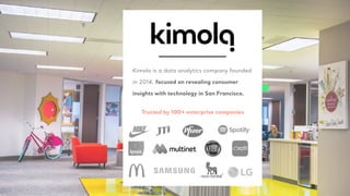 Kimola is a data analytics company founded
in 2014, focused on revealing consumer
insights with technology in San Francisco.
Trusted by 100+ enterprise companies
 