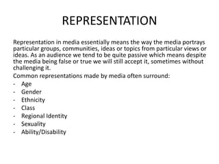 REPRESENTATION
Representation in media essentially means the way the media portrays
particular groups, communities, ideas or topics from particular views or
ideas. As an audience we tend to be quite passive which means despite
the media being false or true we will still accept it, sometimes without
challenging it.
Common representations made by media often surround:
- Age
- Gender
- Ethnicity
- Class
- Regional Identity
- Sexuality
- Ability/Disability
 