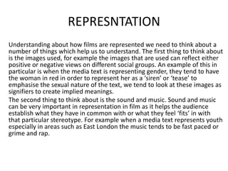 REPRESNTATION
Understanding about how films are represented we need to think about a
number of things which help us to understand. The first thing to think about
is the images used, for example the images that are used can reflect either
positive or negative views on different social groups. An example of this in
particular is when the media text is representing gender, they tend to have
the woman in red in order to represent her as a ‘siren’ or ‘tease’ to
emphasise the sexual nature of the text, we tend to look at these images as
signifiers to create implied meanings.
The second thing to think about is the sound and music. Sound and music
can be very important in representation in film as it helps the audience
establish what they have in common with or what they feel ‘fits’ in with
that particular stereotype. For example when a media text represents youth
especially in areas such as East London the music tends to be fast paced or
grime and rap.
 