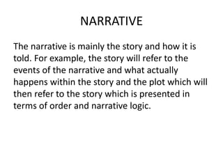 NARRATIVE
The narrative is mainly the story and how it is
told. For example, the story will refer to the
events of the narrative and what actually
happens within the story and the plot which will
then refer to the story which is presented in
terms of order and narrative logic.
 