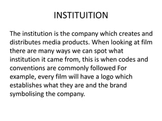 INSTITUITION
The institution is the company which creates and
distributes media products. When looking at film
there are many ways we can spot what
institution it came from, this is when codes and
conventions are commonly followed For
example, every film will have a logo which
establishes what they are and the brand
symbolising the company.
 