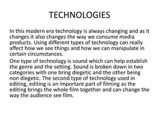 TECHNOLOGIES
In this modern era technology is always changing and as it
changes it also changes the way we consume media
products. Using different types of technology can really
affect how we see things and how we can manipulate in
certain circumstances.
One type of technology is sound which can help establish
the genre and the setting. Sound is broken down in two
categories with one bring diegetic and the other being
non diegetic. The second type of technology used in
editing, editing is an important part of filming as the
editing brings the whole film together and can change the
way the audience see film.
 