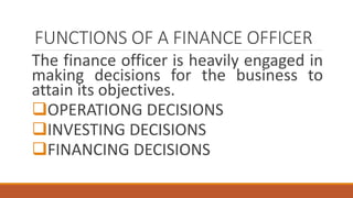 FUNCTIONS OF A FINANCE OFFICER
The finance officer is heavily engaged in
making decisions for the business to
attain its objectives.
OPERATIONG DECISIONS
INVESTING DECISIONS
FINANCING DECISIONS
 
