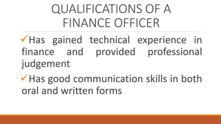 QUALIFICATIONS OF A
FINANCE OFFICER
Has gained technical experience in
finance and provided professional
judgement
Has good communication skills in both
oral and written forms
 