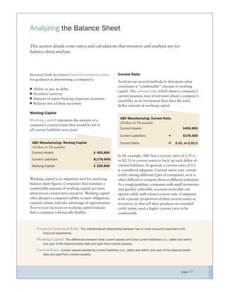 Analyzing the Balance Sheet

This section details some ratios and calculations that investors and analysts use for
balance-sheet analysis.




Investors look at certain ﬁnancial statement ratios            Current Ratio
for guidance in determining a company’s:
                                                               Analysts use several methods to determine what
                                                               constitutes a “comfortable” amount of working
  Ability to pay its debts
                                                               capital. The current ratio, which shows a company’s
  Inventory turnover
                                                               current position, may reveal more about a company’s
  Amount of assets backing corporate securities
                                                               suitability as an investment than does the total
  Relative mix of these securities
                                                               dollar amount of working capital.

Working Capital
                                                                 ABC Manufacturing: Current Ratio
Working capital represents the amount of a
                                                                 (Dollars in Thousands)
company’s current assets that would be left if
all current liabilities were paid.                               Current Assets                                $405,800

                                                                 Current Liabilities                ÷          $176,000

 ABC Manufacturing: Working Capital                              Current Ratio                      =    2.31, or 2.31:1
 (Dollars in Thousands)
 Current Assets                                $ 405,800
                                                               In the example, ABC has a current ratio of 2.31:1,
 Current Liabilities                           $(176,000)      or $2.31 in current assets to back up each dollar of
 Working Capital                               $ 229,800       current liabilities. In general, a current ratio of 2:1
                                                               is considered adequate. Current ratios vary consid-
                                                               erably among different types of companies, so it is
Working capital is an important tool for analyzing             often difﬁcult to compare ﬁrms in different industries.
balance-sheet ﬁgures. Companies that maintain a                As a rough guideline, companies with small inventories
comfortable amount of working capital are more                 and quickly collectible accounts receivable can
attractive to conservative investors. Working capital          operate safely with a lower current ratio. Companies
often dictates a company’s ability to meet obligations,        with a greater proportion of their current assets in
expand volume and take advantage of opportunities.             inventory, or that sell their products on extended
Year-to-year increases in working capital indicate             credit terms, need a higher current ratio to be
that a company is ﬁnancially healthy.                          comfortable.



    Financial Statement Ratio The mathematical relationship between two or more amounts reported in the
         financial statements.

    Working Capital The difference between total current assets and total current liabilities (i.e., debts due within
         one year of the balance-sheet date and paid from current assets).

    Current Ratio Current assets divided by current liabilities (i.e., debts due within one year of the balance-sheet
         date and paid from current assets).




                                                                                                              page 17
 