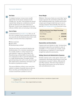 The Income Statement




    Net Sales                                                  Gross Margin
1                                                                                                                          3
    A company’s primary revenue source usually                 Deﬁned as “the excess of sales over cost of sales,” gross
    appears ﬁrst on the income statement. In the               margin represents the actual direct proﬁt from sales
    example, the “net sales” item includes the amount          after considering product costs. Analysts and investors
    reported after taking into consideration returned          compare gross margin trends from year to year in
    goods and allowances for price reductions or               assessing companies’ ﬁnancial health. They also com-
    discounts. A year-to-year comparison of net sales          pare the gross margin percentage from year to year.
    indicates whether sales are increasing or decreasing.
                                                                 ABC Manufacturing: Gross Margin Percentage
    Cost of Sales
2                                                                (Dollars in Thousands)
    Commonly known as product costs, these are all               Gross Margin                                 $230,050
    the costs a company incurs to purchase and convert
    raw materials into the ﬁnished products that it sells.
                                                                 Net Sales                                ÷   $765,050
    Product costs have three basic components:                   Gross Margin Percentage                  =       30%

      Direct materials
      Direct labor                                             Depreciation and Amortization
                                                                                                                           4
      Manufacturing overhead                                   Captures each year’s decline in value. As shown here,
                                                               amortization reports the year’s decline in value of
    The ﬁrst two items can be directly linked to the           intangibles. A 17-year patent, for example, would
    ﬁnished product. For a furniture manufacturer,             be amortized over a period of 17 years using the
    for example, lumber is a direct material cost              straight-line method of amortization.
    and carpenters’ wages are a direct labor cost.
    Manufacturing overhead differs from the other              Selling, General and Administrative Expenses
    two components in that it cannot be linked directly                                                                    5
    to a single ﬁnished product. Examples include              Includes expenses such as sales agents’ salaries and
    general operating costs such as rent, electricity, sup-    commissions, advertising and promotion, travel and
    plies, depreciation, maintenance and repairs, and          entertainment, executives’ salaries, ofﬁce payroll,
    the salaries of production workers.                        and ofﬁce expenses. This item is kept separate so
                                                               that analysts and investors can see the extent of
    The precise deﬁnition of direct costs varies from          sales and administrative costs.
    industry to industry. Generally, however, they are
    those costs that can be linked directly to the
    revenues earned from a product or service.




        Product Costs Those costs that can be identified with the purchase or manufacture of goods made
             available for sale.

        Gross Margin Percentage Gross margin divided by net sales.




        page 24
 