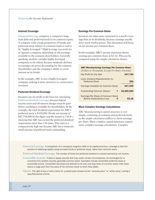 Analyzing the Income Statement




Interest Coverage                                               Earnings Per Common Share
Financial leverage compares a company’s long-                   Investors are often more interested in a stock’s earn-
term debt and preferred stock to its common equity.             ings than in its dividends, because earnings usually
A company with a large proportion of bonds and                  drive stock market prices. This discussion will focus
preferred stock relative to common stock is said to             on net income per common share.
be “highly leveraged.” High leverage can work for
or against a company, depending on the earnings                 In the example, ABC’s income statement shows
available to the common shareholders. Generally                 earnings per common share at $3.16. This can be
speaking, analysts consider highly leveraged                    computed using the simple calculation shown.
companies to be riskier, because moderate declines
in earnings can prove devastating for the common
                                                                   ABC Manufacturing: Earnings Per Common Share
shareholders and the company’s ability to cover
                                                                   (Dollars in Thousands, Except Per-Share Amounts)
interest on its bonds.
                                                                   Net Profit for the Year                         $47,750
In the example, ABC is not a highly leveraged                      Less: Dividend Requirements for
company, making it more attractive to conservative                   Preferred Stock                                    350
investors.                                                         Earnings Available for Common Stock             $47,400

Preferred Dividend Coverage                                        Outstanding Common Shares              ÷    15,000,000

Investors use net proﬁt as the basis for calculating               Earnings Per Share of Common Stock
                                                                     Before Extraordinary Loss      =                 $3.16
preferred dividend coverage, because federal
income taxes and all interest charges must be paid
before anything is available for shareholders. In the           More Complex Earnings Calculations
example, the total dividend requirement for ABC’s
                                                                ABC Manufacturing’s capital structure is very
preferred stock is $350,000. Divide net income of
                                                                simple, consisting of common and preferred stock,
$47,750,000 by this ﬁgure and the answer is 136.4—
                                                                so the simple calculation sufﬁces to show earnings
meaning that ABC has earned the preferred dividend
                                                                per share. More complex capital structures require
requirement more than 136 times. This ratio is a
                                                                more complex earnings calculations. Complex
comparatively high one because ABC has a relatively
small amount of preferred stock outstanding.




    Financial Leverage A comparison of a company’s long-term debt to its capital structure. Leverage is also the
        practice of obtaining capital using borrowed funds or preferred stock, rather than common stock.

    Preferred Dividend Coverage The number of times the preferred dividend is covered (earned) by net income.
    Convertible Security A debt or equity security that may, under certain circumstances, be exchanged for or
        converted into another security, generally common stock. Examples include convertible preferred stock or
        convertible bonds. Convertible securities are deemed to be only one step short of common stock; their value
        stems in large part from the value of the common stock to which they relate.

    Option The right to buy or sell a stock for a preset price (known as the “exercise price” or “strike price”) during a
        specified period of time.




    page 28
 