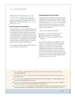 Analyzing the Income Statement




capital structures typically contain convertible                Diluted Earnings Per Common Share
securities, options, warrants or contingently
                                                                Companies determine diluted earnings per share by
issuable shares. To address these complex capital
                                                                dividing the adjusted earnings available to common
structures, companies are required to report two
                                                                shareholders for the period by the average number
different forms of earnings per share: basic earnings
                                                                of common and potential common shares outstand-
and diluted earnings.
                                                                ing, if such potential common shares are dilutive.
                                                                (Dilution occurs when earnings per share decreases
Basic Earnings Per Common Share
                                                                or loss per share increases.)
Companies determine basic earnings by dividing the
earnings available to common shareholders for the               Adjustments to earnings can include:
reporting period by the number of common shares
outstanding during that period. What is called the                 Dividends on convertible preferred stock
“average calculation” is simply the arithmetic mean                After-tax interest on convertible debt
of the average shares outstanding for the reporting                Effect of the change in earnings from other
period. The basic earnings per share equation does                 expenses
not include unexercised stock options, convertible
securities and contingently issuable shares.                    An example of a change in earnings from “other
                                                                expenses” would be an increase in proﬁt-sharing
As seen in the example on page 28, ABC had $3.16                expense stemming from a reduction in interest
basic earnings per common share.                                expense upon conversion of convertible debt.
                                                                If diluted earnings per share assumes that the con-
                                                                vertible debt is converted to common stock, the
                                                                company will no longer have interest expense, and
                                                                net income will increase. If proﬁt-sharing expense is
                                                                a percentage of net income, proﬁt-sharing expense
                                                                will increase as net income rises.




    Warrant A guarantee, usually evidenced by a certificate, of the right to buy a stock for a preset price during a
        specified period of time.

    Contingently Issuable Shares Shares of stock whose issuance depends on the occurrence of certain events
        (e.g., stock options).

    Basic Earnings Income available to common shareholders for the period, divided by the weighted-average number
        of common shares outstanding for the period.

    Diluted Earnings The amount of current earnings or loss per share reflecting the maximum dilution, or negative
        impact, assuming the issuance of all potentially dilutive common shares.

    Potential Common Shares Securities and contractual arrangements—such as options and warrants, convertible
        securities or contingent stock arrangements—that may result in the issuance of common stock in the future.


                                                                                                               page 29
 