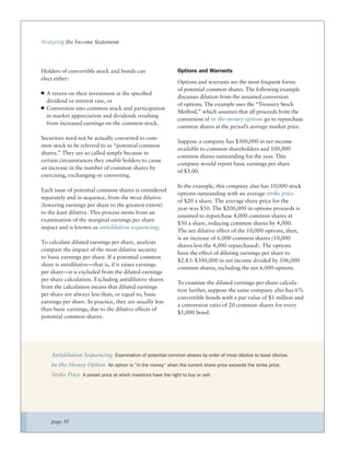 Analyzing the Income Statement




Holders of convertible stock and bonds can                      Options and Warrants
elect either:
                                                                Options and warrants are the most frequent forms
                                                                of potential common shares. The following example
  A return on their investment at the speciﬁed
                                                                discusses dilution from the assumed conversion
  dividend or interest rate, or
                                                                of options. The example uses the “Treasury Stock
  Conversion into common stock and participation
                                                                Method,” which assumes that all proceeds from the
  in market appreciation and dividends resulting
                                                                conversion of in-the-money options go to repurchase
  from increased earnings on the common stock.
                                                                common shares at the period’s average market price.

Securities need not be actually converted to com-
                                                                Suppose a company has $300,000 in net income
mon stock to be referred to as “potential common
                                                                available to common shareholders and 100,000
shares.” They are so called simply because in
                                                                common shares outstanding for the year. This
certain circumstances they enable holders to cause
                                                                company would report basic earnings per share
an increase in the number of common shares by
                                                                of $3.00.
exercising, exchanging or converting.
                                                                In the example, this company also has 10,000 stock
Each issue of potential common shares is considered
                                                                options outstanding with an average strike price
separately and in sequence, from the most dilutive
                                                                of $20 a share. The average share price for the
(lowering earnings per share to the greatest extent)
                                                                year was $50. The $200,000 in options proceeds is
to the least dilutive. This process stems from an
                                                                assumed to repurchase 4,000 common shares at
examination of the marginal earnings per share
                                                                $50 a share, reducing common shares by 4,000.
impact and is known as antidilution sequencing.
                                                                The net dilutive effect of the 10,000 options, then,
                                                                is an increase of 6,000 common shares (10,000
To calculate diluted earnings per share, analysts
                                                                shares less the 4,000 repurchased). The options
compare the impact of the most dilutive security
                                                                have the effect of diluting earnings per share to
to basic earnings per share. If a potential common
                                                                $2.83: $300,000 in net income divided by 106,000
share is antidilutive—that is, if it raises earnings
                                                                common shares, including the net 6,000 options.
per share—it is excluded from the diluted earnings
per share calculation. Excluding antidilutive shares
                                                                To examine the diluted earnings-per-share calcula-
from the calculation means that diluted earnings
                                                                tion further, suppose the same company also has 6%
per share are always less than, or equal to, basic
                                                                convertible bonds with a par value of $1 million and
earnings per share. In practice, they are usually less
                                                                a conversion ratio of 20 common shares for every
than basic earnings, due to the dilutive effects of
                                                                $1,000 bond.
potential common shares.




    Antidilution Sequencing Examination of potential common shares by order of most dilutive to least dilutive.
    In-the-Money Option An option is “in the money” when the current share price exceeds the strike price.
    Strike Price A preset price at which investors have the right to buy or sell.




    page 30
 