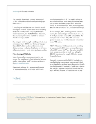 Analyzing the Income Statement




The example shows basic earnings per share of               usually shortened to 12.5. The stock is selling at
$3.00. The effect of options lowered earnings per           12.5 times earnings. If the share price rose to $40,
share to $2.83.                                             the P/E ratio would be 20—the stock would be
                                                            selling at 20 times earnings. If the price dropped to
Converting the 1,000 bonds into common shares               $12, the P/E ratio would be 6, or six times earnings.
would yield another 20,000 shares. But converting
the bonds would save the company $60,000 in                 In our example, ABC, with no potential common
interest payments, less the $24,000 tax deduction,          shares, has net income per common share of $3.21.
thus increasing net income available to common              A stock price of $33 yields a P/E ratio of 10.3. An
shareholders by $36,000.                                    analyst would examine ABC’s P/E ratio over a
                                                            period of years, and would compare it with similar
The company in the example would report both basic          stocks’ P/E ratios.
earnings per share ($3.00) and diluted earnings per
share ($2.67). Most analysts and research treat             ABC’s P/E ratio of 10.3 means its stock is selling
diluted earnings—reﬂecting the dilution for all poten-      at approximately 10.3 times earnings. Last year,
tial common shares—as the more signiﬁcant number.           when ABC earned $2.77 per share, the same P/E
                                                            ratio would mean that its stock was selling for
Price-Earnings (P/E) Ratio                                  $28.50. Investors who bought ABC then would
                                                            be satisﬁed now.
Many factors affect common stock’s price and
return. One such factor is the relationship between
                                                            Generally, a company with a high P/E multiple com-
market price and the stock’s earnings per share—
                                                            pared with other companies in its peer group is likely
the price-earnings ratio.
                                                            to produce higher proﬁts in future. Remember, though,
                                                            that the historical P/E multiple is a guide, not a guaran-
If a stock is selling at $25 per share and earning
                                                            tee. In reality, investors can never be certain that any
$2 per share annually, its P/E ratio is 12.5 to 1,
                                                            stock will keep the same P/E ratio from year to year.




notes:




    Price-Earnings (P/E) Ratio The comparison of the market price of a share of stock to the earnings
         per share of that stock.




                                                                                                         page 31
 