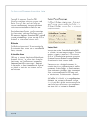 The Statement of Changes in Shareholders’ Equity




As noted, the statement shows that ABC                Dividend Payout Percentage
Manufacturing issued additional common stock
                                                      Find the dividend payout percentage—the percent-
during the year. It also experienced a foreign
                                                      age of earnings per share paid to shareholders—by
currency translation gain and an unrealized gain
                                                      dividing dividend per common share by net income
on investments classiﬁed as available-for-sale.
                                                      per common share.

Retained earnings reﬂect the cumulative earnings
that the company has invested for future growth.       Dividend Payout Percentage
The statement of changes shows that ABC’s retained     Dividend Per Common Share                     $1.20
earnings increased by net income (see page 33) less
dividends on preferred and common stock.               Net Income Per Common Share              ÷    $3.21

                                                       Dividend Payout Percentage               =      37%
Dividends
Dividends on common stock do not enter into the
                                                      Dividend Yield
determination of net income and are not deductible
for tax purposes.                                     Investors also look at the dividend yield, which is
                                                      an estimate, expressed as a percentage, of the return
Dividend Per Share                                    per share on a given class of stock. The common
                                                      dividend yield indicates the percentage return that
ABC paid its common shareholders $18 million in
                                                      the annual common dividend provides, based on
dividends this year. The balance sheet shows that
                                                      the market price of the common stock.
the company has 15 million shares outstanding.
Calculated by dividing common stock dividends
                                                      If a company pays a dividend, this means the
by the number of shares outstanding, the dividend
                                                      company has excess cash ﬂow that can be used to
per share is an important item for some analysts
                                                      compensate the shareholders for their investment.
and investors.
                                                      However, investors should not make assumptions
                                                      about a company’s ﬁnancial health based solely
                                                      on whether or not the company pays a dividend.

                                                      ABC added $29,400,000 to its retained earnings
                                                      during the year after paying dividends totaling
                                                      $18,350,000. Even if ABC has some unproﬁtable
                                                      years in the future, it has plenty of retained earn-
                                                      ings from which to keep paying dividends.




page 34
 