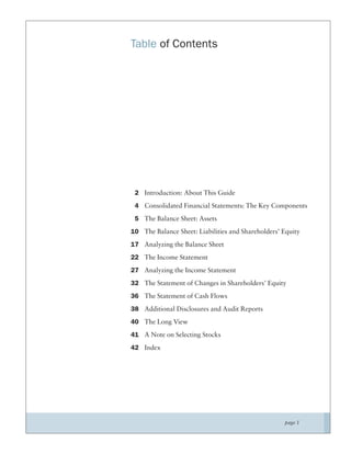 Table of Contents




 2 Introduction: About This Guide
 4 Consolidated Financial Statements: The Key Components
 5 The Balance Sheet: Assets
10 The Balance Sheet: Liabilities and Shareholders’ Equity
17 Analyzing the Balance Sheet
22 The Income Statement
27 Analyzing the Income Statement
32 The Statement of Changes in Shareholders’ Equity
36 The Statement of Cash Flows
38 Additional Disclosures and Audit Reports
40 The Long View
41 A Note on Selecting Stocks
42 Index




                                                    page 1
 