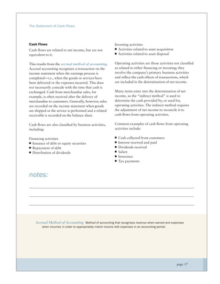 The Statement of Cash Flows




Cash Flows                                                    Investing activities
Cash flows are related to net income, but are not               Activities related to asset acquisition
equivalent to it.                                               Activities related to asset disposal

This results from the accrual method of accounting.           Operating activities are those activities not classiﬁed
Accrual accounting recognizes a transaction on the            as related to either ﬁnancing or investing; they
income statement when the earnings process is                 involve the company’s primary business activities
completed—i.e., when the goods or services have               and reﬂect the cash effects of transactions, which
been delivered or the expenses incurred. This does            are included in the determination of net income.
not necessarily coincide with the time that cash is
exchanged. Cash from merchandise sales, for                   Many items enter into the determination of net
example, is often received after the delivery of              income, so the “indirect method” is used to
merchandise to customers. Generally, however, sales           determine the cash provided by, or used for,
are recorded on the income statement when goods               operating activities. The indirect method requires
are shipped or the service is performed and a related         the adjustment of net income to reconcile it to
receivable is recorded on the balance sheet.                  cash ﬂows from operating activities.

Cash ﬂows are also classiﬁed by business activities,          Common examples of cash ﬂows from operating
including:                                                    activities include:

Financing activities                                            Cash collected from customers
  Issuance of debt or equity securities                         Interest received and paid
  Repayment of debt                                             Dividends received
  Distribution of dividends                                     Salary
                                                                Insurance
                                                                Tax payments



notes:




    Accrual Method of Accounting Method of accounting that recognizes revenue when earned and expenses
        when incurred, in order to appropriately match income with expenses in an accounting period.




                                                                                                          page 37
 