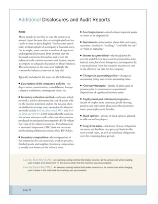 Additional Disclosures and Audit Reports

Notes                                                             Asset impairment—details about impaired assets
                                                                or assets to be disposed of.
Many people do not like to read the notes to an
annual report because they are complicated and are
                                                                   Investments—information about debt and equity
rarely written in plain English. Yet the notes reveal
                                                                securities classiﬁed as “trading,” “available for sale”
many critical aspects of a company’s ﬁnancial story.
                                                                or “held to maturity.”
For example, notes contain a number of important
and required disclosures. Bear in mind that the
                                                                   Income tax provisions—the breakdown by
ﬁnancial statements themselves just report the
                                                                current and deferred taxes and its composition into
balances in the various accounts and do not contain
                                                                federal, state, local and foreign tax, accompanied by
a complete or adequate discussion of those balances.
                                                                a reconciliation from the statutory income tax rate
The information in the notes can highlight the
                                                                to the effective tax rate for the company.
reasons the balances came out as they did.

                                                                  Changes in accounting policy—changes in
Typically included in the notes are the following:
                                                                accounting policy due to new accounting rules.
  Description of the company’s policies—for
                                                                  Nonrecurring items—details of items such as
depreciation, amortization, consolidation, foreign
                                                                pension-plan terminations or acquisitions/
currency translation, earnings per share, etc.
                                                                dispositions of signiﬁcant business units.
   Inventory valuation method—indicates which
                                                                  Employment and retirement programs—
method is used to determine the cost of goods sold
                                                                details of employment contracts, proﬁt-sharing,
on the income statement and on the balance sheet.
                                                                pension and retirement plans and other postretire-
In addition to average cost, examples of valuation
                                                                ment, postemployment beneﬁts.
methods include last-in, ﬁrst-out (LIFO) and ﬁrst-
in, ﬁrst-out (FIFO). LIFO means that the costs on
                                                                  Stock options—details of stock options granted
the income statement reﬂect the cost of inventories
                                                                to ofﬁcers and employees.
produced or purchased most recently; FIFO reﬂects
the costs of the oldest inventories. This distinction
                                                                  Long-term leases—disclosure of lease obligations
is extremely important: LIFO does not overstate
                                                                on assets and facilities on a per-year basis for the
proﬁts during inﬂationary times, while FIFO does.
                                                                next several years, as well as total lease obligations
                                                                over the remaining lease period.
   Inventory composition—the composition of
the inventories by raw materials, work-in-process,
ﬁnished goods and supplies. Inventory composition
is usually not shown on the balance sheet.



    Last-In, First-Out (LIFO) An inventory-costing method that states inventory at its earliest cost while charging
        cost of sales at its latest cost (in the reverse order that the inventory was accumulated).

    First-In, First-Out (FIFO) An inventory-costing method that states inventory at its current cost while charging
        cost of sales in the order that the inventory was accumulated.




    page 38
 