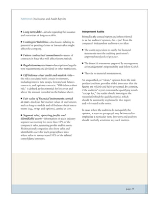 Additional Disclosures and Audit Reports




  Long-term debt—details regarding the issuance         Independent Audits
and maturities of long-term debt.
                                                        Printed in the annual report and often referred
                                                        to as the auditors’ opinion, the report from the
  Contingent liabilities—disclosures relating to
                                                        company’s independent auditors states that:
potential or pending claims or lawsuits that might
affect the company.
                                                          The audit steps taken to verify the ﬁnancial
                                                          statements meet the auditing profession’s
  Future contractual commitments—terms of
                                                          approved standards of practice.
contracts in force that will affect future periods.
                                                          The ﬁnancial statements prepared by management
  Regulations/restrictions—description of regula-
                                                          are management’s responsibility and follow GAAP.
tory requirements and dividend or other restrictions.
                                                          There is no material misstatement.
  Off-balance-sheet credit and market risks—
the risks associated with certain investments,
                                                        An unqualiﬁed, or “clean,” opinion from the inde-
including interest rate swaps, forward and futures
                                                        pendent auditors provides added assurance that the
contracts, and options contracts. “Off-balance-sheet
                                                        ﬁgures are reliable and fairly presented. By contrast,
risk” is deﬁned as the potential for loss over and
                                                        if the auditors’ report contains the qualifying words
above the amount recorded on the balance sheet.
                                                        “except for,” the reader should investigate the
                                                        reason(s) behind the qualiﬁcation(s), which
  Fair value of ﬁnancial instruments carried
                                                        should be summarily explained in that report
at cost—discloses fair market values of instruments
                                                        and referenced in the notes.
such as long-term debt and off-balance-sheet instru-
ments (e.g., swaps and options), carried at cost.
                                                        In cases where the auditors do not qualify the
                                                        opinion, a separate paragraph may be inserted to
  Segment sales, operating proﬁts and
                                                        emphasize a particular item. Investors and analysts
identiﬁable assets—information on each industry
                                                        should carefully scrutinize any such matters.
segment accounting for more than 10% of the
company’s sales, operating proﬁts and/or assets.
Multinational companies also show sales and
identiﬁable assets for each geographical area
where sales or assets exceed 10% of the related
consolidated amounts.




                                                                                                  page 39
 