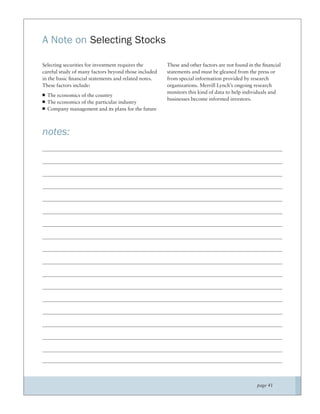 A Note on Selecting Stocks

Selecting securities for investment requires the      These and other factors are not found in the ﬁnancial
careful study of many factors beyond those included   statements and must be gleaned from the press or
in the basic ﬁnancial statements and related notes.   from special information provided by research
These factors include:                                organizations. Merrill Lynch’s ongoing research
                                                      monitors this kind of data to help individuals and
  The economics of the country
                                                      businesses become informed investors.
  The economics of the particular industry
  Company management and its plans for the future



notes:




                                                                                               page 41
 