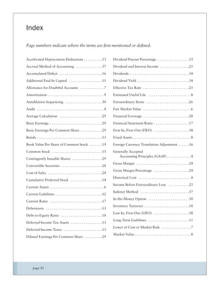 Index

Page numbers indicate where the items are ﬁrst mentioned or deﬁned.


Accelerated Depreciation Deductions . . . . . . . . . .13                        Dividend Payout Percentage . . . . . . . . . . . . . . . . .33
Accrual Method of Accounting . . . . . . . . . . . . . .37                       Dividend and Interest Income . . . . . . . . . . . . . . . .25
Accumulated Deﬁcit . . . . . . . . . . . . . . . . . . . . . . .16               Dividends . . . . . . . . . . . . . . . . . . . . . . . . . . . . . . . .34
Additional Paid-In Capital . . . . . . . . . . . . . . . . . .11                 Dividend Yield . . . . . . . . . . . . . . . . . . . . . . . . . . . .34
Allowance for Doubtful Accounts . . . . . . . . . . . . .7                       Effective Tax Rate . . . . . . . . . . . . . . . . . . . . . . . . .25
Amortization . . . . . . . . . . . . . . . . . . . . . . . . . . . . . .9        Estimated Useful Life . . . . . . . . . . . . . . . . . . . . . . .8
Antidilution Sequencing . . . . . . . . . . . . . . . . . . . .30                Extraordinary Items . . . . . . . . . . . . . . . . . . . . . . .26
Audit . . . . . . . . . . . . . . . . . . . . . . . . . . . . . . . . . . . .4   Fair Market Value . . . . . . . . . . . . . . . . . . . . . . . . . .6
Average Calculation . . . . . . . . . . . . . . . . . . . . . . .29              Financial Leverage . . . . . . . . . . . . . . . . . . . . . . . . .28
Basic Earnings . . . . . . . . . . . . . . . . . . . . . . . . . . . .29         Financial Statement Ratio . . . . . . . . . . . . . . . . . . .17
Basic Earnings Per Common Share . . . . . . . . . . . .29                        First-In, First-Out (FIFO) . . . . . . . . . . . . . . . . . . .38
Bonds . . . . . . . . . . . . . . . . . . . . . . . . . . . . . . . . . . .13    Fixed Assets . . . . . . . . . . . . . . . . . . . . . . . . . . . . . . .8
Book Value Per Share of Common Stock . . . . . . .19                             Foreign Currency Translation Adjustment . . . . . .16
Common Stock . . . . . . . . . . . . . . . . . . . . . . . . . . .15             Generally Accepted
                                                                                    Accounting Principles (GAAP) . . . . . . . . . . . . .4
Contingently Issuable Shares . . . . . . . . . . . . . . . .29
                                                                                 Gross Margin . . . . . . . . . . . . . . . . . . . . . . . . . . . .24
Convertible Securities . . . . . . . . . . . . . . . . . . . . . .28
                                                                                 Gross Margin Percentage . . . . . . . . . . . . . . . . . . .24
Cost of Sales . . . . . . . . . . . . . . . . . . . . . . . . . . . . .24
                                                                                 Historical Cost . . . . . . . . . . . . . . . . . . . . . . . . . . . .4
Cumulative Preferred Stock . . . . . . . . . . . . . . . . .14
                                                                                 Income Before Extraordinary Loss . . . . . . . . . . .25
Current Assets . . . . . . . . . . . . . . . . . . . . . . . . . . . . .6
                                                                                 Indirect Method . . . . . . . . . . . . . . . . . . . . . . . . . .37
Current Liabilities . . . . . . . . . . . . . . . . . . . . . . . . .12
                                                                                 In-the-Money Option . . . . . . . . . . . . . . . . . . . . . .30
Current Ratio . . . . . . . . . . . . . . . . . . . . . . . . . . . .17
                                                                                 Inventory Turnover . . . . . . . . . . . . . . . . . . . . . . . .18
Debentures . . . . . . . . . . . . . . . . . . . . . . . . . . . . . .13
                                                                                 Last-In, First-Out (LIFO) . . . . . . . . . . . . . . . . . . .38
Debt-to-Equity Ratio . . . . . . . . . . . . . . . . . . . . . .18
                                                                                 Long-Term Liabilities . . . . . . . . . . . . . . . . . . . . . .11
Deferred Income Tax Assets . . . . . . . . . . . . . . . . .13
                                                                                 Lower of Cost or Market Rule . . . . . . . . . . . . . . . .7
Deferred Income Taxes . . . . . . . . . . . . . . . . . . . . .13
                                                                                 Market Value . . . . . . . . . . . . . . . . . . . . . . . . . . . . . .8
Diluted Earnings Per Common Share . . . . . . . . . .29




      page 42
 