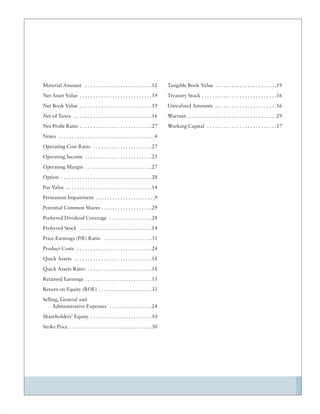 Material Amount . . . . . . . . . . . . . . . . . . . . . . . . .12              Tangible Book Value . . . . . . . . . . . . . . . . . . . . . . .19
Net Asset Value . . . . . . . . . . . . . . . . . . . . . . . . . . .19          Treasury Stock . . . . . . . . . . . . . . . . . . . . . . . . . . . .16
Net Book Value . . . . . . . . . . . . . . . . . . . . . . . . . . .19           Unrealized Amounts . . . . . . . . . . . . . . . . . . . . . . .16
Net of Taxes . . . . . . . . . . . . . . . . . . . . . . . . . . . . .16         Warrant . . . . . . . . . . . . . . . . . . . . . . . . . . . . . . . . .29
Net Proﬁt Ratio . . . . . . . . . . . . . . . . . . . . . . . . . . .27          Working Capital . . . . . . . . . . . . . . . . . . . . . . . . . .17
Notes . . . . . . . . . . . . . . . . . . . . . . . . . . . . . . . . . . . .4
Operating Cost Ratio . . . . . . . . . . . . . . . . . . . . . .27
Operating Income . . . . . . . . . . . . . . . . . . . . . . . . .25
Operating Margin . . . . . . . . . . . . . . . . . . . . . . . . .27
Option . . . . . . . . . . . . . . . . . . . . . . . . . . . . . . . . . .28
Par Value . . . . . . . . . . . . . . . . . . . . . . . . . . . . . . . .14
Permanent Impairment . . . . . . . . . . . . . . . . . . . . . .9
Potential Common Shares . . . . . . . . . . . . . . . . . . .29
Preferred Dividend Coverage . . . . . . . . . . . . . . . .28
Preferred Stock . . . . . . . . . . . . . . . . . . . . . . . . . . .14
Price-Earnings (P/E) Ratio . . . . . . . . . . . . . . . . . .31
Product Costs . . . . . . . . . . . . . . . . . . . . . . . . . . . .24
Quick Assets . . . . . . . . . . . . . . . . . . . . . . . . . . . . .18
Quick Assets Ratio . . . . . . . . . . . . . . . . . . . . . . . .18
Retained Earnings . . . . . . . . . . . . . . . . . . . . . . . . .15
Return on Equity (ROE) . . . . . . . . . . . . . . . . . . . .33
Selling, General and
     Administrative Expenses . . . . . . . . . . . . . . . .24
Shareholders’ Equity . . . . . . . . . . . . . . . . . . . . . . .10
Strike Price . . . . . . . . . . . . . . . . . . . . . . . . . . . . . . .30
 