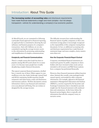 Introduction: About This Guide
The increasing number of accounting rules and disclosure requirements
have made financial statements a larger and more complex—but not always
transparent—vehicle for understanding a company’s true economic position.




At Merrill Lynch, we are committed to following       The difficulty investors have understanding the
a principles-based approach to ﬁnancial reporting,    ﬁnancial reports of public companies or their own
an approach that is committed to showing the real     retirement savings plans is increasingly recognized
substance and business purpose of a company’s         as the responsibility of the companies issuing those
transactions. And, with Addison, we are also          documents. In fact, as additional accounting rules
committed to giving the average investor access       and disclosure requirements have made ﬁnancial
to this information by promoting understanding        statements larger and more complex, clarity matters
and simpliﬁcation of complex communications.          more than ever.

Complexity and Financial Communications               How the Corporate Financial Report Evolved
There’s a simple reason this Guide has been so        Corporate consolidated ﬁnancial statements are
popular among Merrill Lynch clients for so many       issued each quarter by public companies to share-
years—it is because many people have trouble          holders who have invested in their stock and are
deciphering complex ﬁnancial documents.               intended to tell investors and Wall Street analysts
                                                      how a company has performed ﬁnancially.
The typical corporate ﬁnancial statement, clariﬁed
here, is merely one of them. Others appear in your    However, these financial statements seldom function
mailboxes every day: bank, brokerage, mutual fund     alone. Instead, they usually come packaged inside
and 401(k) statements; health insurance beneﬁt        annual reports, surrounded by other corporate
summaries and claim forms; credit card disclosures    information. For example, adjacent to the financial
and insurance policies. All these documents contain   statements is Management’s Discussion and Analysis
information vital to your ﬁnancial and sometimes      (MD&A), a section required by the Securities and
even your physical well-being. Few are written or     Exchange Commission that is intended to provide
designed for the average investor.                    insight into the financial statement with analytical
                                                      data and commentary. At the front, before the
                                                      ﬁnancial section begins, there is typically soft
                                                      information that tells the company’s story in
                                                      narrative terms.




    page 2
 