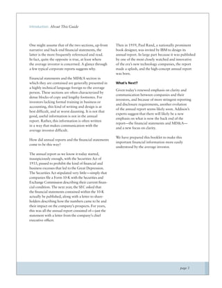 Introduction: About This Guide




One might assume that of the two sections, up-front     Then in 1959, Paul Rand, a nationally prominent
narrative and back-end ﬁnancial statements, the         book designer, was invited by IBM to design its
latter is the more frequently referenced and read.      annual report. In large part because it was published
In fact, quite the opposite is true, at least where     by one of the most closely watched and innovative
the average investor is concerned. A glance through     of the era’s new technology companies, the report
a few typical corporate reports suggests why.           made a splash, and the high-concept annual report
                                                        was born.
Financial statements and the MD&A section in
which they are contained are generally presented in     What’s Next?
a highly technical language foreign to the average
                                                        Given today’s renewed emphasis on clarity and
person. These sections are often characterized by
                                                        communication between companies and their
dense blocks of copy and lengthy footnotes. For
                                                        investors, and because of more stringent reporting
investors lacking formal training in business or
                                                        and disclosure requirements, another evolution
accounting, this kind of writing and design is at
                                                        of the annual report seems likely soon. Addison’s
best difficult, and at worst daunting. It is not that
                                                        experts suggest that there will likely be a new
good, useful information is not in the annual
                                                        emphasis on what is now the back end of the
report. Rather, this information is often written
                                                        report—the financial statements and MD&A—
in a way that makes communication with the
                                                        and a new focus on clarity.
average investor difficult.
                                                        We have prepared this booklet to make this
How did annual reports and the ﬁnancial statements
                                                        important financial information more easily
come to be this way?
                                                        understood by the average investor.
The annual report as we know it today started,
inauspiciously enough, with the Securities Act of
1933, passed to prohibit the kind of ﬁnancial and
business excesses that led to the Great Depression.
The Securities Act stipulated very little—simply that
companies ﬁle a Form 10-K with the Securities and
Exchange Commission describing their current ﬁnan-
cial condition. The next year, the SEC asked that
the ﬁnancial statements contained within the 10-K
actually be published, along with a letter to share-
holders describing how the numbers came to be and
their impact on the company’s prospects. For years,
this was all the annual report consisted of—just the
statement with a letter from the company’s chief
executive ofﬁcer.




                                                                                                  page 3
 