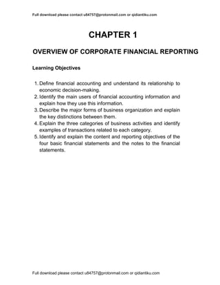 Full download please contact u84757@protonmail.com or qidiantiku.com
Full download please contact u84757@protonmail.com or qidiantiku.com
CHAPTER 1
OVERVIEW OF CORPORATE FINANCIAL REPORTING
Learning Objectives
1. Define financial accounting and understand its relationship to
economic decision-making.
2. Identify the main users of financial accounting information and
explain how they use this information.
3. Describe the major forms of business organization and explain
the key distinctions between them.
4. Explain the three categories of business activities and identify
examples of transactions related to each category.
5. Identify and explain the content and reporting objectives of the
four basic financial statements and the notes to the financial
statements.
 