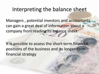 Interpreting the balance sheet
Managers , potential investors and accountants
can gain a great deal of information about a
company from reading its balance sheet

It is possible to assess the short-term financial
positions of the business and its longer-term
financial strategy
 