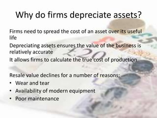 Why do firms depreciate assets?
Firms need to spread the cost of an asset over its useful
life
Depreciating assets ensures the value of the business is
relatively accurate
It allows firms to calculate the true cost of production

Resale value declines for a number of reasons;
• Wear and tear
• Availability of modern equipment
• Poor maintenance
 