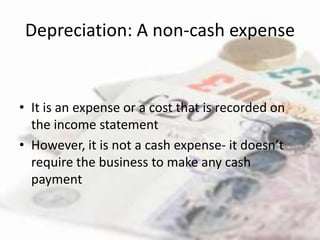 Depreciation: A non-cash expense


• It is an expense or a cost that is recorded on
  the income statement
• However, it is not a cash expense- it doesn’t
  require the business to make any cash
  payment
 
