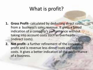 What is profit?

1. Gross Profit- calculated by deducting direct costs
   from a business’s sales revenue. It gives a broad
   indication of a company’s performance without
   taking into account costs such as overheads
   (indirect costs).
2. Net profit- a further refinement of the concept of
   profit and is revenue less direct costs and indirect
   costs. It gives a better indication of the performance
   of a business.
 