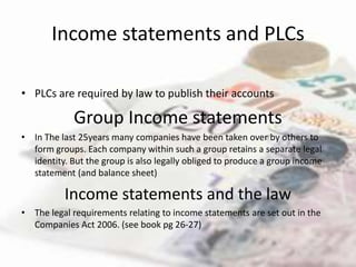 Income statements and PLCs

• PLCs are required by law to publish their accounts

             Group Income statements
• In The last 25years many companies have been taken over by others to
  form groups. Each company within such a group retains a separate legal
  identity. But the group is also legally obliged to produce a group income
  statement (and balance sheet)

          Income statements and the law
• The legal requirements relating to income statements are set out in the
  Companies Act 2006. (see book pg 26-27)
 