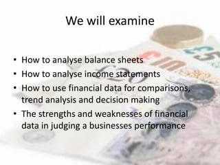 We will examine

• How to analyse balance sheets
• How to analyse income statements
• How to use financial data for comparisons,
  trend analysis and decision making
• The strengths and weaknesses of financial
  data in judging a businesses performance
 