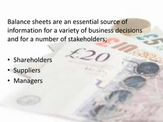 Balance sheets are an essential source of
information for a variety of business decisions
and for a number of stakeholders;

• Shareholders
• Suppliers
• Managers
 