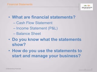 Financial Statements
• What are financial statements?
– Cash Flow Statement
– Income Statement (P&L)
– Balance Sheet
• Do you know what the statements
show?
• How do you use the statements to
start and manage your business?
Understanding Financials 2
 