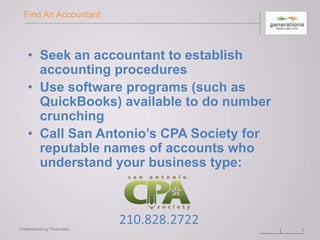 Find An Accountant
• Seek an accountant to establish
accounting procedures
• Use software programs (such as
QuickBooks) available to do number
crunching
• Call San Antonio’s CPA Society for
reputable names of accounts who
understand your business type:
3Understanding Financials
 