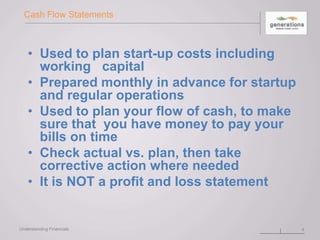 Cash Flow Statements
• Used to plan start-up costs including
working capital
• Prepared monthly in advance for startup
and regular operations
• Used to plan your flow of cash, to make
sure that you have money to pay your
bills on time
• Check actual vs. plan, then take
corrective action where needed
• It is NOT a profit and loss statement
4Understanding Financials
 