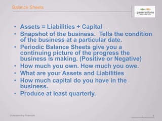 Balance Sheets
• Assets = Liabilities + Capital
• Snapshot of the business. Tells the condition
of the business at a particular date.
• Periodic Balance Sheets give you a
continuing picture of the progress the
business is making. (Positive or Negative)
• How much you own. How much you owe.
• What are your Assets and Liabilities
• How much capital do you have in the
business.
• Produce at least quarterly.
8Understanding Financials
 