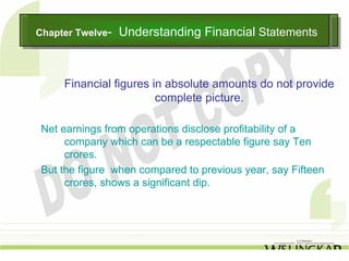 Chapter Twelve--
Chapter Twelve     Understanding Financial Statements
                   Understanding Financial Statements


     Financial figures in absolute amounts do not provide
                        complete picture.

 Net earnings from operations disclose profitability of a
      company which can be a respectable figure say Ten
      crores.
 But the figure when compared to previous year, say Fifteen
      crores, shows a significant dip.
 