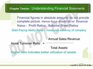 Chapter Twelve--
Chapter Twelve     Understanding Financial Statements
                   Understanding Financial Statements

     Financial figures in absolute amounts do not provide
     complete picture. Hence focus should be on Financial
     Ratios - Profit Ratios ; Balance Sheet Ratios
 Debt Paying Ability Ratio – measures solvency of company


                              Annual Sales Revenue
 Asset Turnover Ratio =
                               Total Assets
 Higher ratio indicates better utilization of assets
 