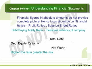 Chapter Twelve--
Chapter Twelve     Understanding Financial Statements
                   Understanding Financial Statements

     Financial figures in absolute amounts do not provide
     complete picture. Hence focus should be on Financial
     Ratios - Profit Ratios ; Balance Sheet Ratios
 Debt Paying Ability Ratio – measures solvency of company


                              Total Debt
 Debt Equity Ratio =
                                 Net Worth
 Higher the ratio greater the risk
 