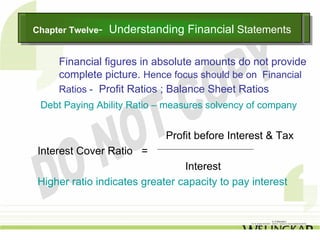Chapter Twelve--
Chapter Twelve     Understanding Financial Statements
                   Understanding Financial Statements

     Financial figures in absolute amounts do not provide
     complete picture. Hence focus should be on Financial
     Ratios - Profit Ratios ; Balance Sheet Ratios
 Debt Paying Ability Ratio – measures solvency of company


                             Profit before Interest & Tax
 Interest Cover Ratio =
                                 Interest
 Higher ratio indicates greater capacity to pay interest
 
