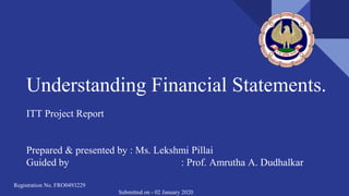 Understanding Financial Statements.
ITT Project Report
Prepared & presented by : Ms. Lekshmi Pillai
Guided by : Prof. Amrutha A. Dudhalkar
Registration No. FRO0493229
Submitted on - 02 January 2020
 